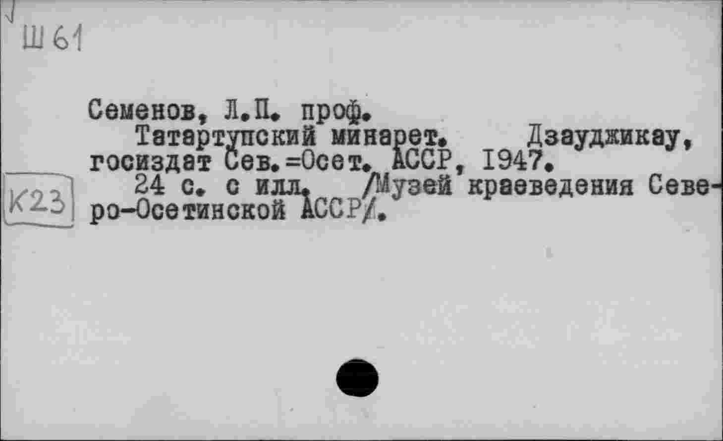 ﻿шм
Семенов, Л.П. пр оф.
Татартупский минарет, Дзауджикау, Госиздат Сев.=0сет. АССР, 1947,
24 с. с илл. /Музей краеведения Севе ро-Осетинской АССР/.